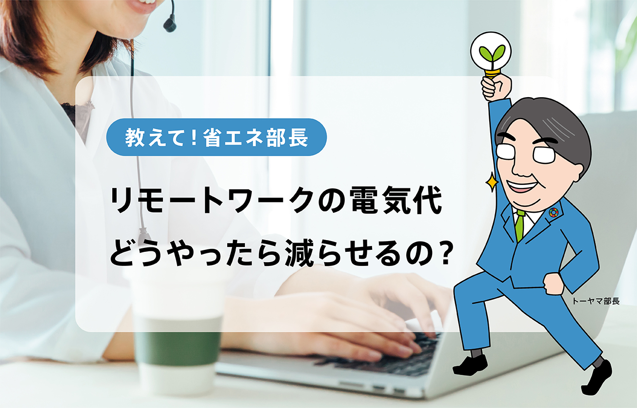 家の電気代が気になるリモートワーク、すぐ実践できる節電テク【教えて！省エネ部長】