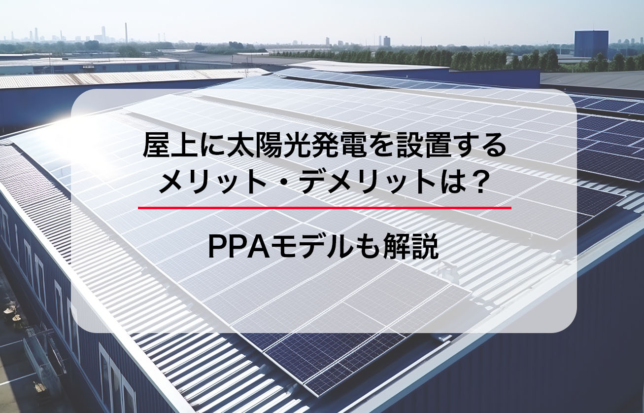 屋上に太陽光発電を設置するメリット・デメリットは？PPAモデルも解説