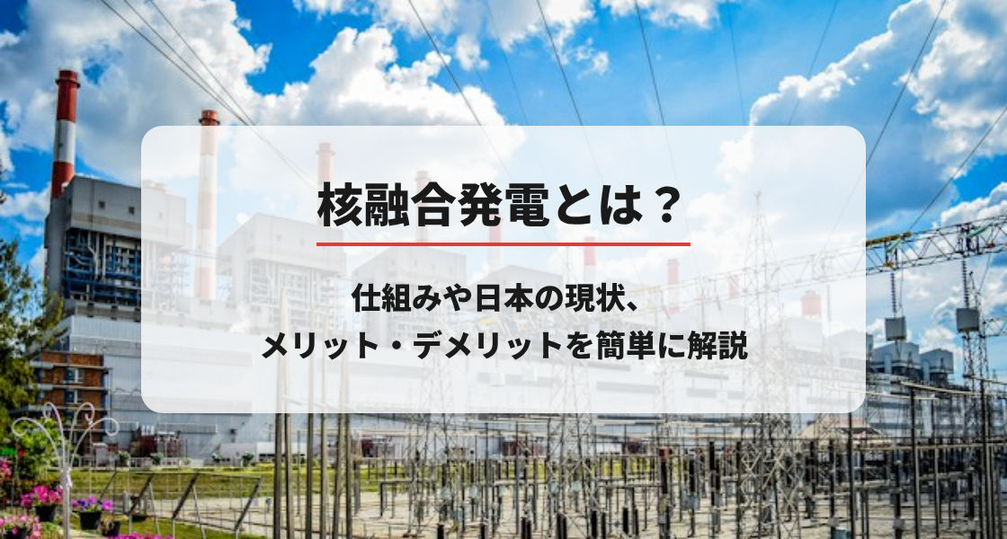 核融合発電とは？仕組みや日本の現状、メリット・デメリットを簡単に解説