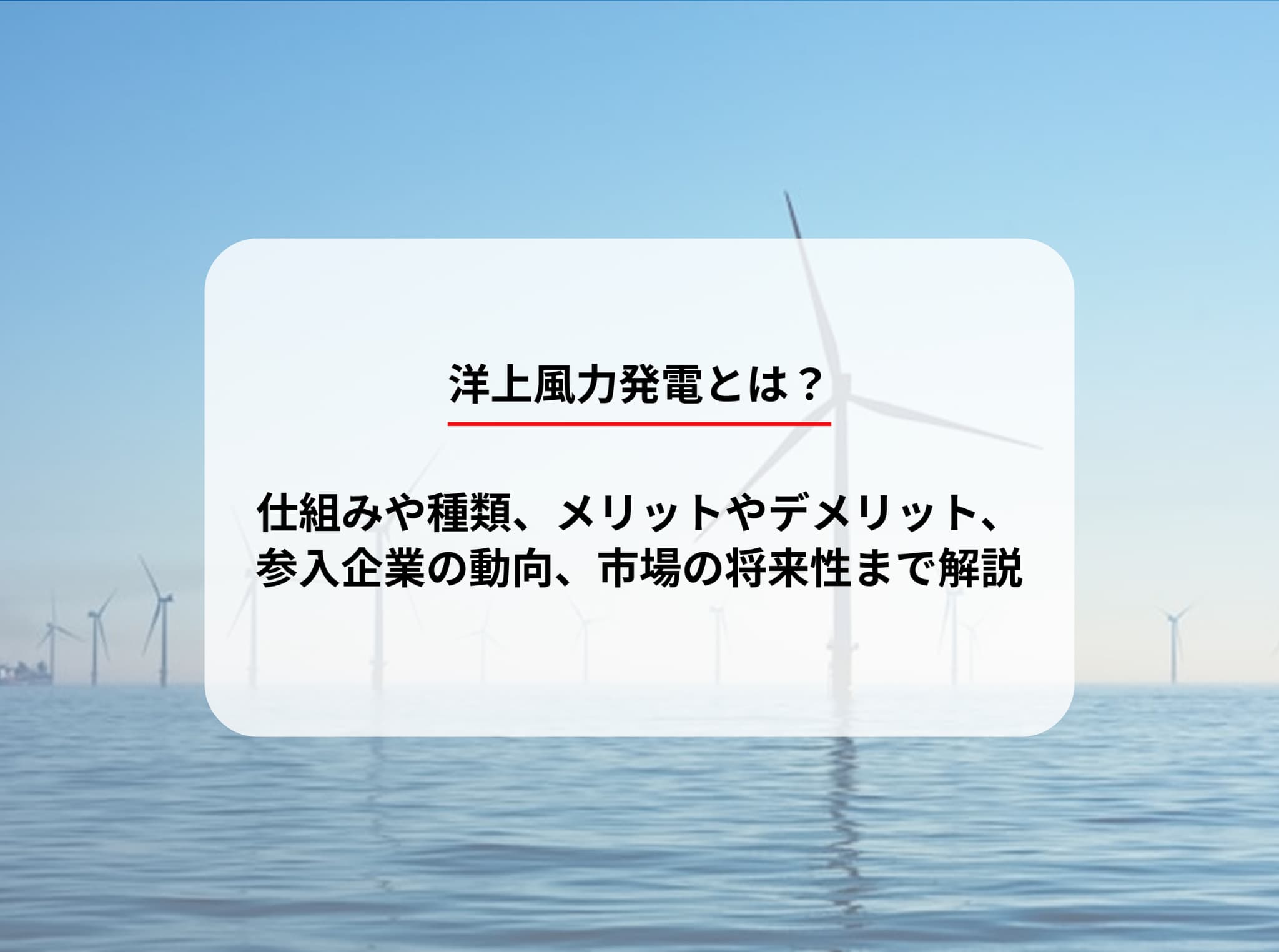 洋上風力発電とは？仕組みや種類、メリットやデメリット、参入企業の動向、市場の将来性まで解説
